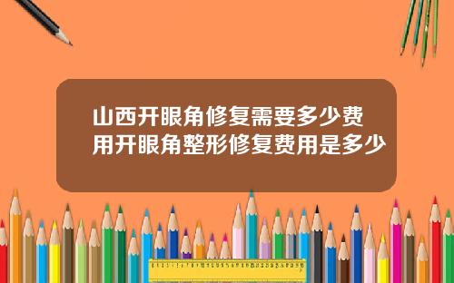 山西开眼角修复需要多少费用开眼角整形修复费用是多少