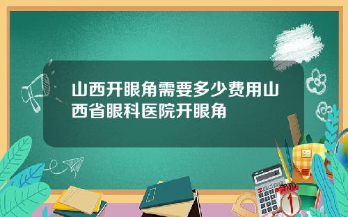 山西开眼角需要多少费用山西省眼科医院开眼角