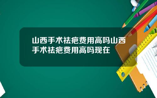 山西手术祛疤费用高吗山西手术祛疤费用高吗现在