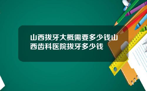 山西拔牙大概需要多少钱山西齿科医院拔牙多少钱
