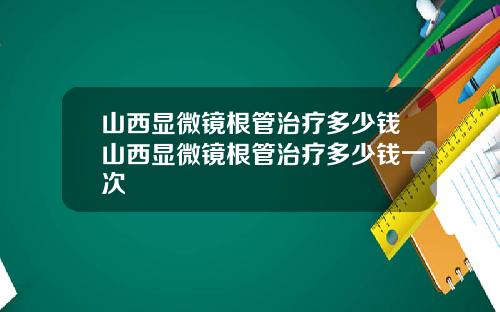 山西显微镜根管治疗多少钱山西显微镜根管治疗多少钱一次