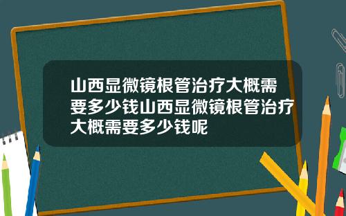 山西显微镜根管治疗大概需要多少钱山西显微镜根管治疗大概需要多少钱呢
