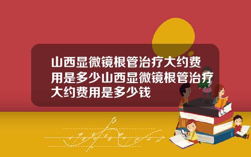 山西显微镜根管治疗大约费用是多少山西显微镜根管治疗大约费用是多少钱