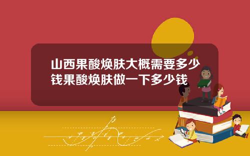 山西果酸焕肤大概需要多少钱果酸焕肤做一下多少钱