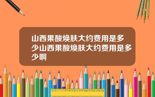 山西果酸焕肤大约费用是多少山西果酸焕肤大约费用是多少啊