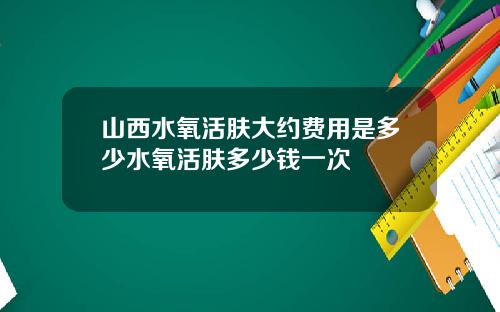 山西水氧活肤大约费用是多少水氧活肤多少钱一次