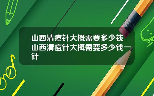 山西清痘针大概需要多少钱山西清痘针大概需要多少钱一针