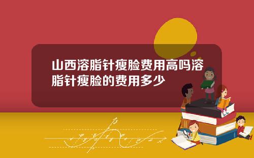山西溶脂针瘦脸费用高吗溶脂针瘦脸的费用多少