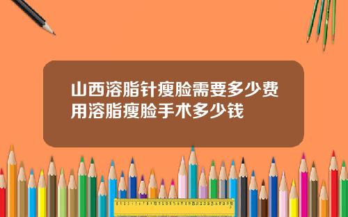 山西溶脂针瘦脸需要多少费用溶脂瘦脸手术多少钱