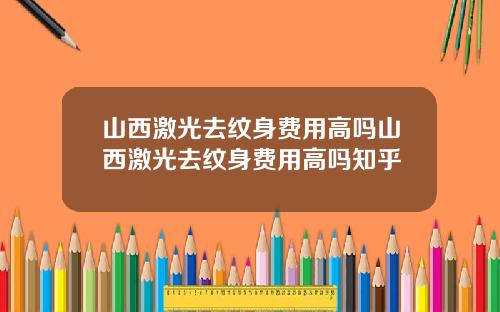 山西激光去纹身费用高吗山西激光去纹身费用高吗知乎