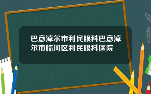 巴彦淖尔市利民眼科巴彦淖尔市临河区利民眼科医院