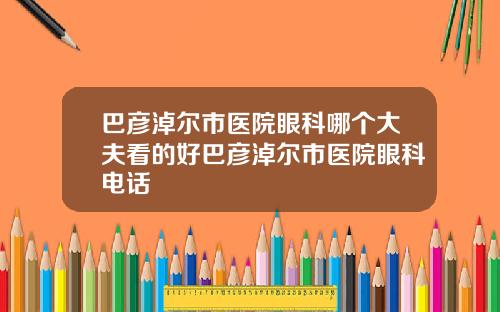 巴彦淖尔市医院眼科哪个大夫看的好巴彦淖尔市医院眼科电话