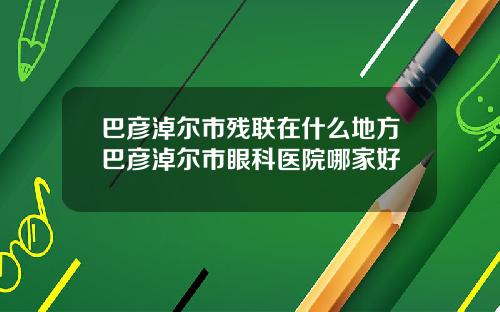 巴彦淖尔市残联在什么地方巴彦淖尔市眼科医院哪家好