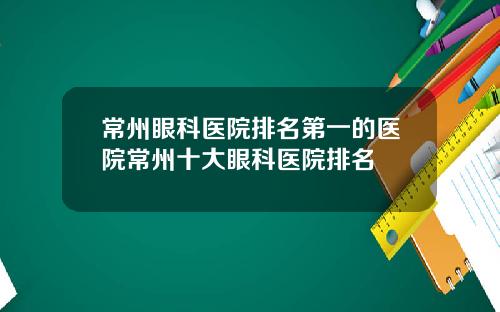 常州眼科医院排名第一的医院常州十大眼科医院排名
