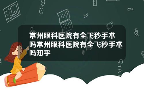 常州眼科医院有全飞秒手术吗常州眼科医院有全飞秒手术吗知乎