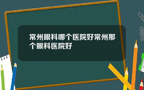 常州眼科哪个医院好常州那个眼科医院好