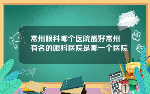 常州眼科哪个医院最好常州有名的眼科医院是哪一个医院