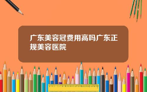 广东美容冠费用高吗广东正规美容医院