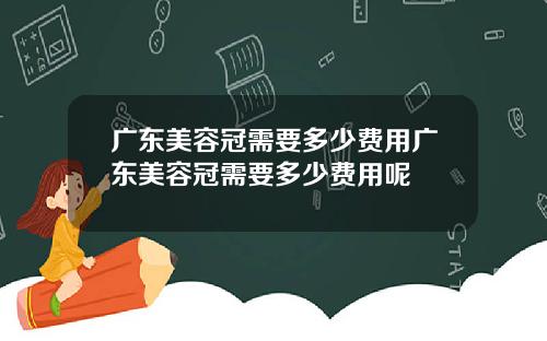 广东美容冠需要多少费用广东美容冠需要多少费用呢