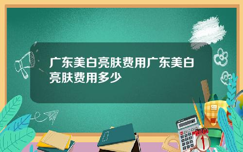 广东美白亮肤费用广东美白亮肤费用多少
