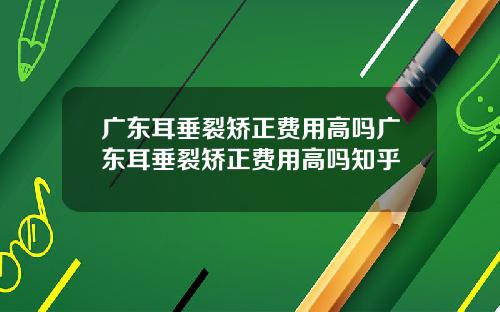 广东耳垂裂矫正费用高吗广东耳垂裂矫正费用高吗知乎