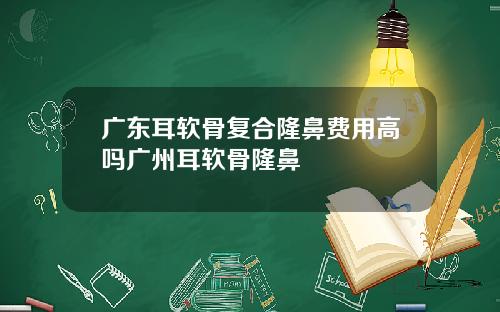 广东耳软骨复合隆鼻费用高吗广州耳软骨隆鼻