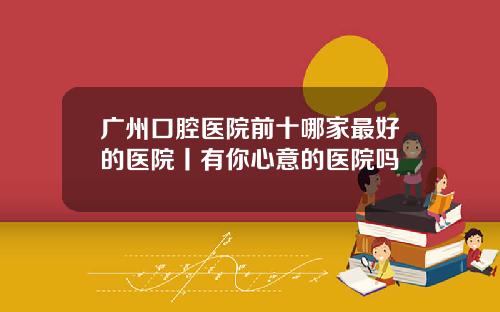 广州口腔医院前十哪家最好的医院丨有你心意的医院吗