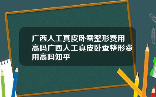 广西人工真皮卧蚕整形费用高吗广西人工真皮卧蚕整形费用高吗知乎