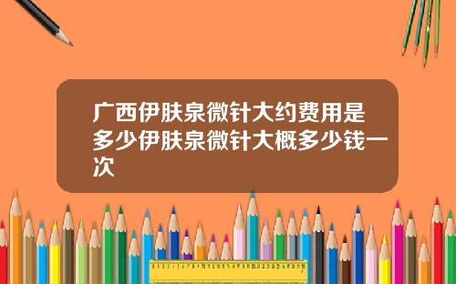 广西伊肤泉微针大约费用是多少伊肤泉微针大概多少钱一次