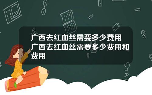 广西去红血丝需要多少费用广西去红血丝需要多少费用和费用