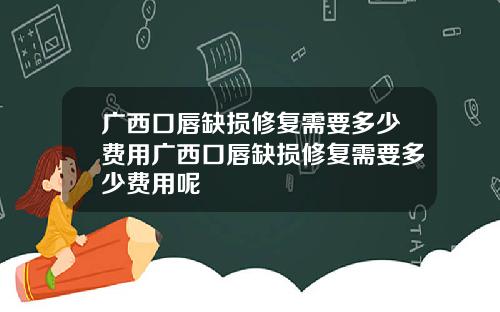 广西口唇缺损修复需要多少费用广西口唇缺损修复需要多少费用呢