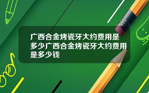 广西合金烤瓷牙大约费用是多少广西合金烤瓷牙大约费用是多少钱
