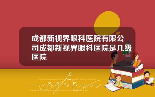 成都新视界眼科医院有限公司成都新视界眼科医院是几级医院