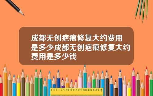 成都无创疤痕修复大约费用是多少成都无创疤痕修复大约费用是多少钱