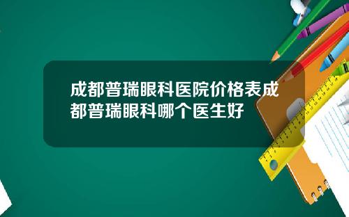 成都普瑞眼科医院价格表成都普瑞眼科哪个医生好