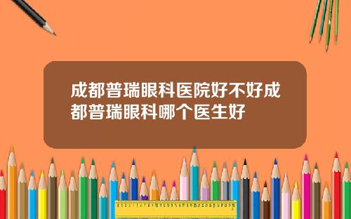 成都普瑞眼科医院好不好成都普瑞眼科哪个医生好