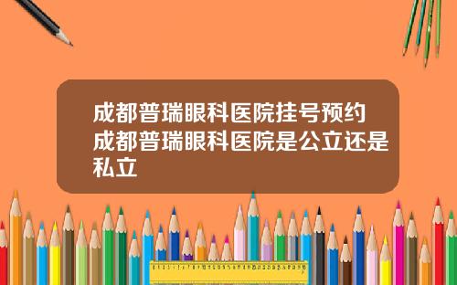 成都普瑞眼科医院挂号预约成都普瑞眼科医院是公立还是私立
