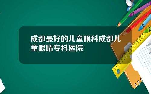 成都最好的儿童眼科成都儿童眼睛专科医院