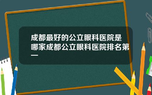 成都最好的公立眼科医院是哪家成都公立眼科医院排名第一