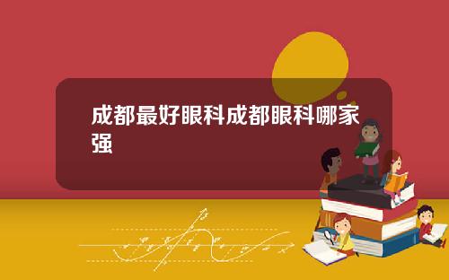 成都最好眼科成都眼科哪家强