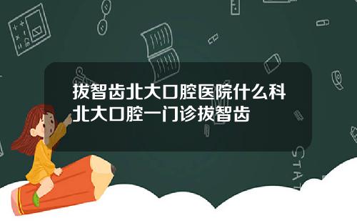 拔智齿北大口腔医院什么科北大口腔一门诊拔智齿