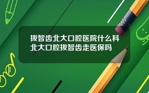 拔智齿北大口腔医院什么科北大口腔拔智齿走医保吗