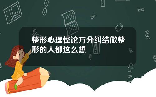 整形心理怪论万分纠结做整形的人都这么想