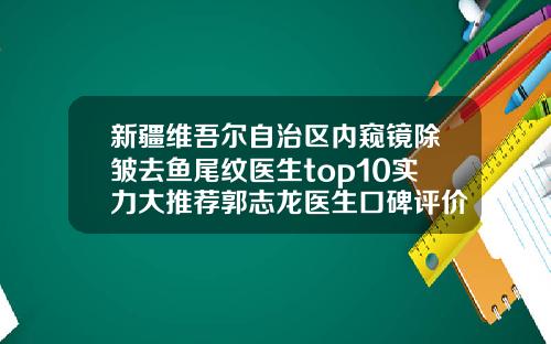 新疆维吾尔自治区内窥镜除皱去鱼尾纹医生top10实力大推荐郭志龙医生口碑评价