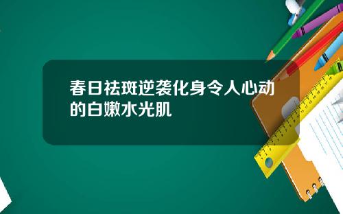 春日祛斑逆袭化身令人心动的白嫩水光肌