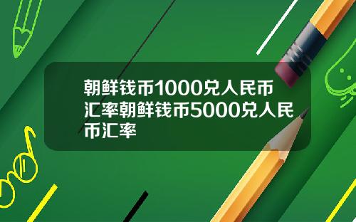 朝鲜钱币1000兑人民币汇率朝鲜钱币5000兑人民币汇率