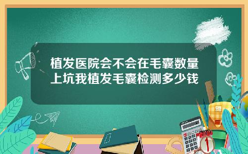 植发医院会不会在毛囊数量上坑我植发毛囊检测多少钱