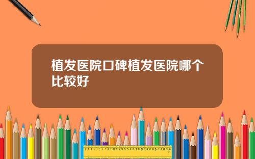 植发医院口碑植发医院哪个比较好