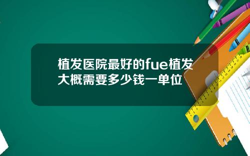 植发医院最好的fue植发大概需要多少钱一单位