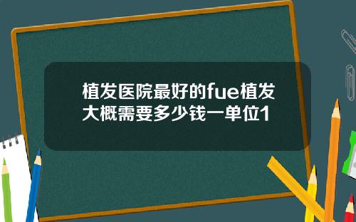 植发医院最好的fue植发大概需要多少钱一单位1